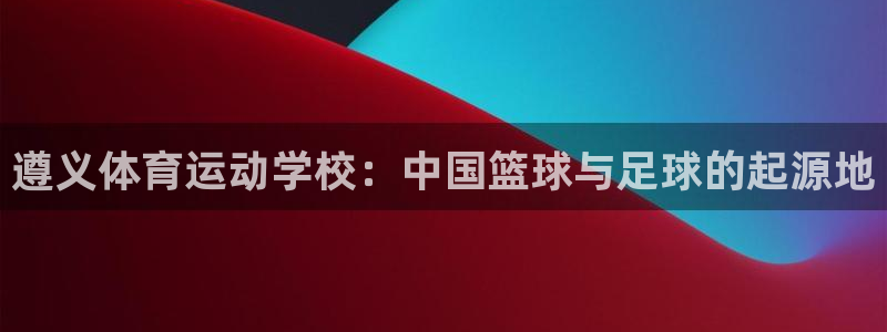 betway西汉姆：遵义体育运动学校：中国篮球与足球的起源地